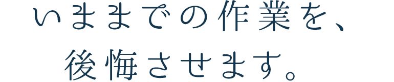 今までの作業を、後悔させます。